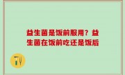 益生菌是饭前服用？益生菌在饭前吃还是饭后