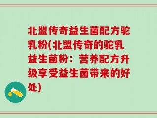 北盟传奇益生菌配方驼乳粉(北盟传奇的驼乳益生菌粉：营养配方升级享受益生菌带来的好处)