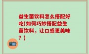 益生菌饮料怎么搭配好吃(如何巧妙搭配益生菌饮料，让口感更美味？)
