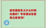益生菌新生儿什么时候吃最好？专家建议及使用注意事项？