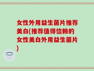 女性外用益生菌片推荐美白(推荐值得信赖的女性美白外用益生菌片)