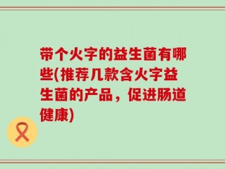带个火字的益生菌有哪些(推荐几款含火字益生菌的产品，促进肠道健康)