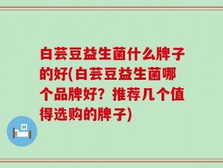白芸豆益生菌什么牌子的好(白芸豆益生菌哪个品牌好？推荐几个值得选购的牌子)