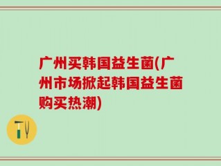 广州买韩国益生菌(广州市场掀起韩国益生菌购买热潮)