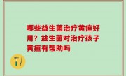 哪些益生菌治疗黄疸好用？益生菌对治疗孩子黄疸有帮助吗