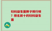 妇科益生菌牌子排行榜？排名前十的妇科益生菌