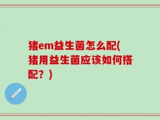 猪em益生菌怎么配(猪用益生菌应该如何搭配？)