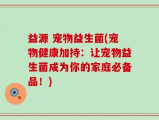 益源 宠物益生菌(宠物健康加持：让宠物益生菌成为你的家庭必备品！)