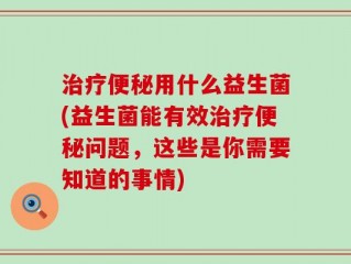 治疗便秘用什么益生菌(益生菌能有效治疗便秘问题，这些是你需要知道的事情)