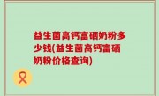 益生菌高钙富硒奶粉多少钱(益生菌高钙富硒奶粉价格查询)