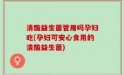 清酸益生菌管用吗孕妇吃(孕妇可安心食用的清酸益生菌)