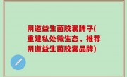 阴道益生菌胶囊牌子(重建私处微生态，推荐阴道益生菌胶囊品牌)