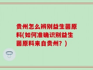 贵州怎么辨别益生菌原料(如何准确识别益生菌原料来自贵州？)