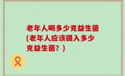 老年人喝多少克益生菌(老年人应该摄入多少克益生菌？)