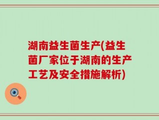 湖南益生菌生产(益生菌厂家位于湖南的生产工艺及安全措施解析)