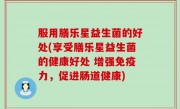 服用膳乐星益生菌的好处(享受膳乐星益生菌的健康好处 增强免疫力，促进肠道健康)