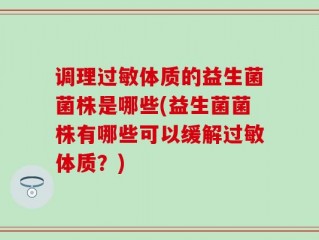 调理过敏体质的益生菌菌株是哪些(益生菌菌株有哪些可以缓解过敏体质？)