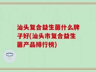 汕头复合益生菌什么牌子好(汕头市复合益生菌产品排行榜)