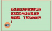 益生菌三联和四联功效区别(区分益生菌三联和四联，了解功效差异)