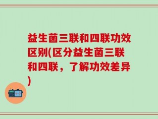 益生菌三联和四联功效区别(区分益生菌三联和四联，了解功效差异)