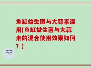 鱼缸益生菌与大蒜素混用(鱼缸益生菌与大蒜素的混合使用效果如何？)