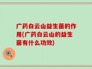 广药白云山益生菌的作用(广药白云山的益生菌有什么功效)