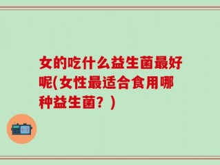 女的吃什么益生菌最好呢(女性最适合食用哪种益生菌？)