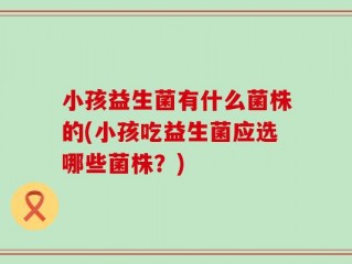 小孩益生菌有什么菌株的(小孩吃益生菌应选哪些菌株？)