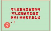 可以空腹吃益生菌粉吗(可以空腹食用益生菌粉吗？听听专家怎么说。)