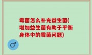 霉菌怎么补充益生菌(增加益生菌有助于平衡身体中的霉菌问题)