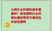 小孩什么时候吃益生菌最好？益生菌粉什么时候吃最好呢孩子最近在吃益生菌粉