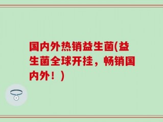 国内外热销益生菌(益生菌全球开挂，畅销国内外！)