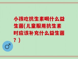 小孩吃抗生素喝什么益生菌(儿童服用抗生素时应该补充什么益生菌？)
