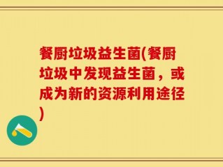 餐厨垃圾益生菌(餐厨垃圾中发现益生菌，或成为新的资源利用途径)