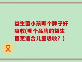 益生菌小孩哪个牌子好吸收(哪个品牌的益生菌更适合儿童吸收？)
