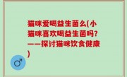 猫咪爱喝益生菌么(小猫咪喜欢喝益生菌吗？——探讨猫咪饮食健康)