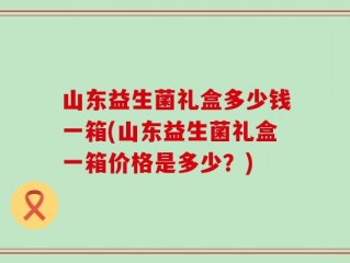 山东益生菌礼盒多少钱一箱(山东益生菌礼盒一箱价格是多少？)