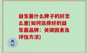 益生菌什么牌子的好怎么查(如何选择好的益生菌品牌：关键因素及评估方法)