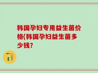 韩国孕妇专用益生菌价格(韩国孕妇益生菌多少钱？