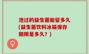 泡过的益生菌能留多久(益生菌饮料冰箱保存期限是多久？)
