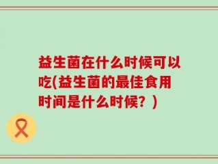 益生菌在什么时候可以吃(益生菌的最佳食用时间是什么时候？)