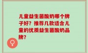 儿童益生菌酸奶哪个牌子好？推荐几款适合儿童的优质益生菌酸奶品牌？