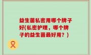 益生菌私密用哪个牌子好(私密护理，哪个牌子的益生菌最好用？)
