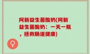 阿新益生菌酸奶(阿新益生菌酸奶：一天一瓶，拯救肠道健康)