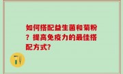 如何搭配益生菌和菊粉？提高免疫力的最佳搭配方式？
