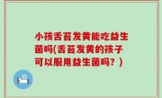小孩舌苔发黄能吃益生菌吗(舌苔发黄的孩子可以服用益生菌吗？)
