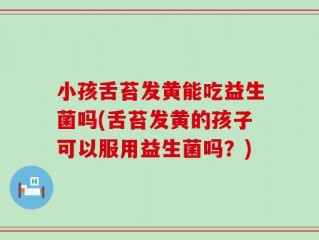 小孩舌苔发黄能吃益生菌吗(舌苔发黄的孩子可以服用益生菌吗？)