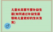 儿童长高要不要补益生菌(如何通过补益生菌帮助儿童更好的生长发育)
