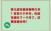 婴儿益生菌连着喝几天？宝宝六个半月，吃益生菌吃了一个月了，还要接着吃吗？