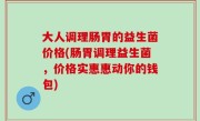 大人调理肠胃的益生菌价格(肠胃调理益生菌，价格实惠惠动你的钱包)